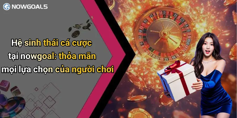 Hệ sinh thái cá cược tại nowgoal: thỏa mãn mọi lựa chọn của người chơi