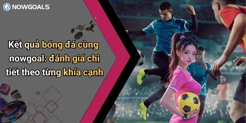 Kết quả bóng đá cùng nowgoal: đánh giá chi tiết theo từng khía cạnh