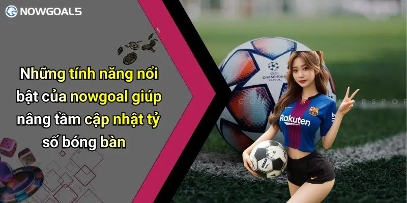Những tính năng nổi bật của nowgoal giúp nâng tầm cập nhật tỷ số bóng bàn