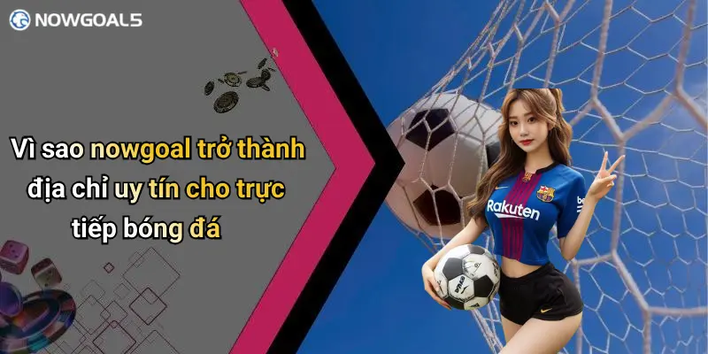Vì sao nowgoal trở thành địa chỉ uy tín cho trực tiếp bóng đá
