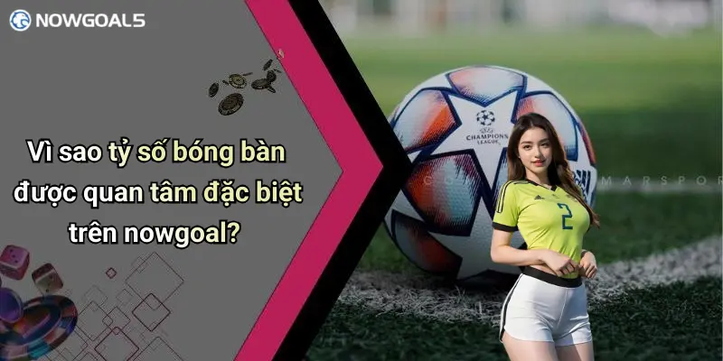 Vì sao tỷ số bóng bàn được quan tâm đặc biệt trên nowgoal?